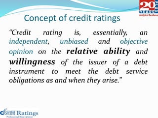 “Credit rating is, essentially, an
independent, unbiased and objective
opinion on the relative ability and
willingness of the issuer of a debt
instrument to meet the debt service
obligations as and when they arise.”
Concept of credit ratings
 