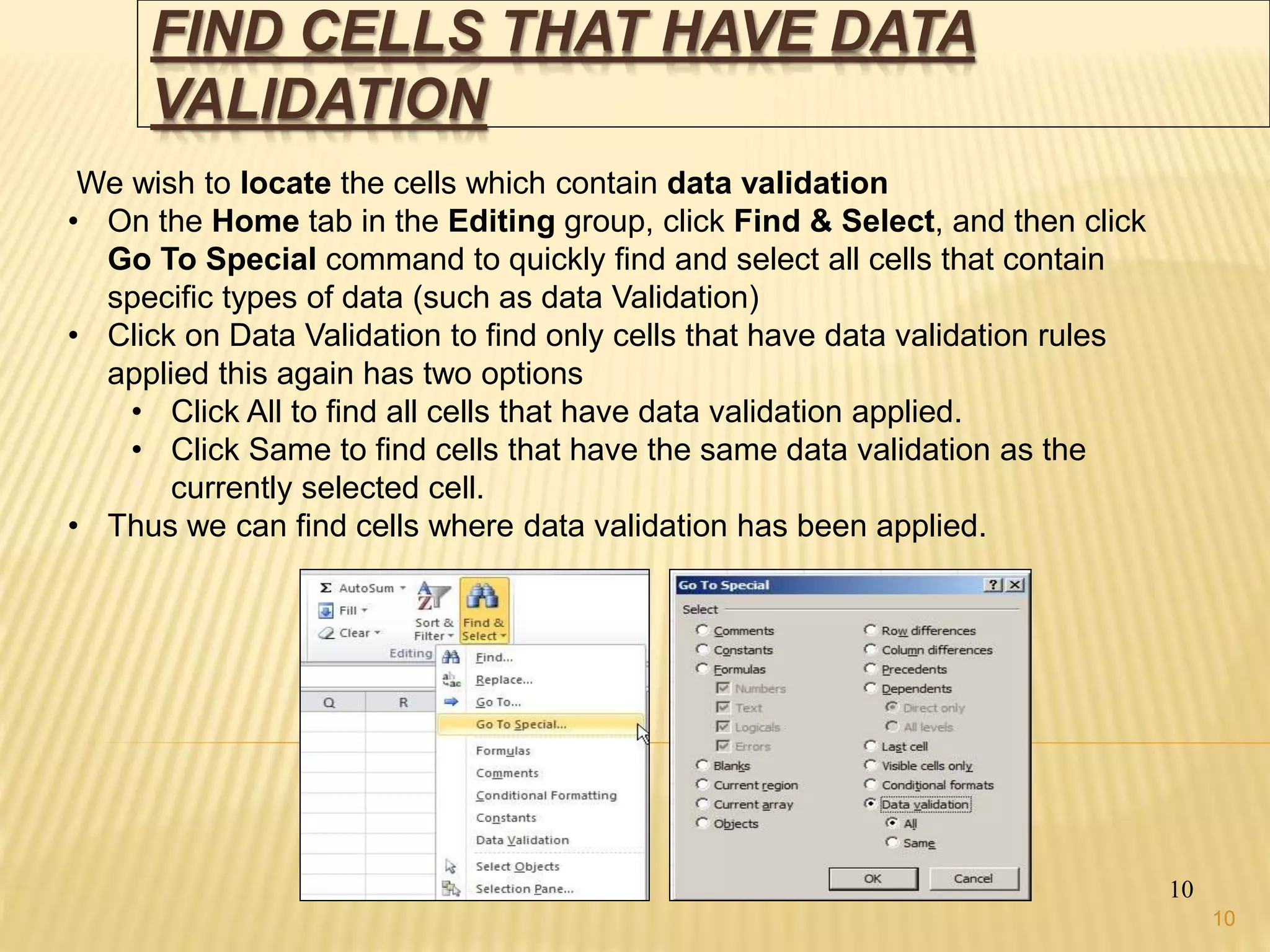 FIND CELLS THAT HAVE DATA
VALIDATION
10
We wish to locate the cells which contain data validation
• On the Home tab in the Editing group, click Find & Select, and then click
Go To Special command to quickly find and select all cells that contain
specific types of data (such as data Validation)
• Click on Data Validation to find only cells that have data validation rules
applied this again has two options
• Click All to find all cells that have data validation applied.
• Click Same to find cells that have the same data validation as the
currently selected cell.
• Thus we can find cells where data validation has been applied.
10
 