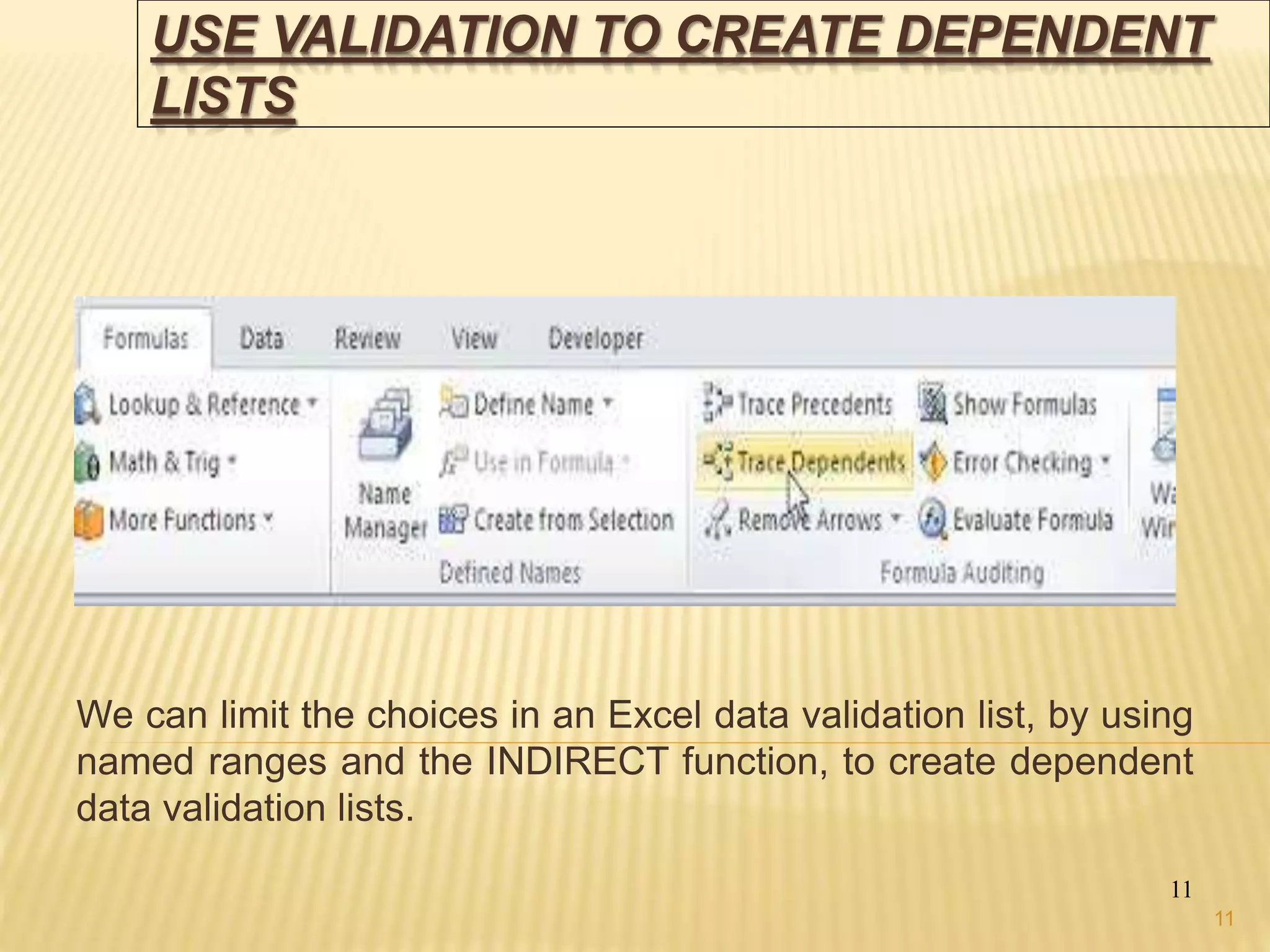 USE VALIDATION TO CREATE DEPENDENT
LISTS
We can limit the choices in an Excel data validation list, by using
named ranges and the INDIRECT function, to create dependent
data validation lists.
11
11
 