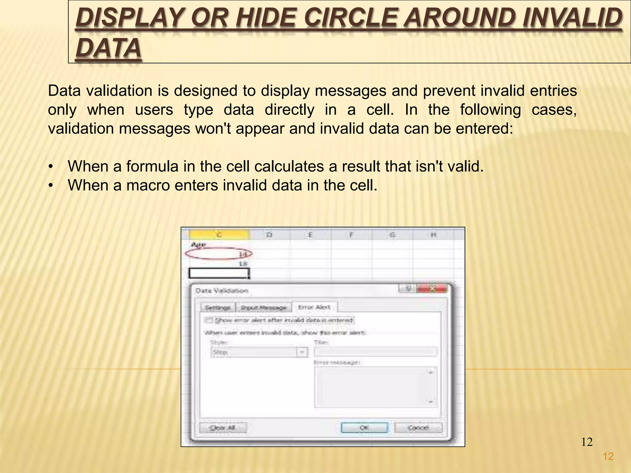 DISPLAY OR HIDE CIRCLE AROUND INVALID
DATA
12
Data validation is designed to display messages and prevent invalid entries
only when users type data directly in a cell. In the following cases,
validation messages won't appear and invalid data can be entered:
• When a formula in the cell calculates a result that isn't valid.
• When a macro enters invalid data in the cell.
12
 