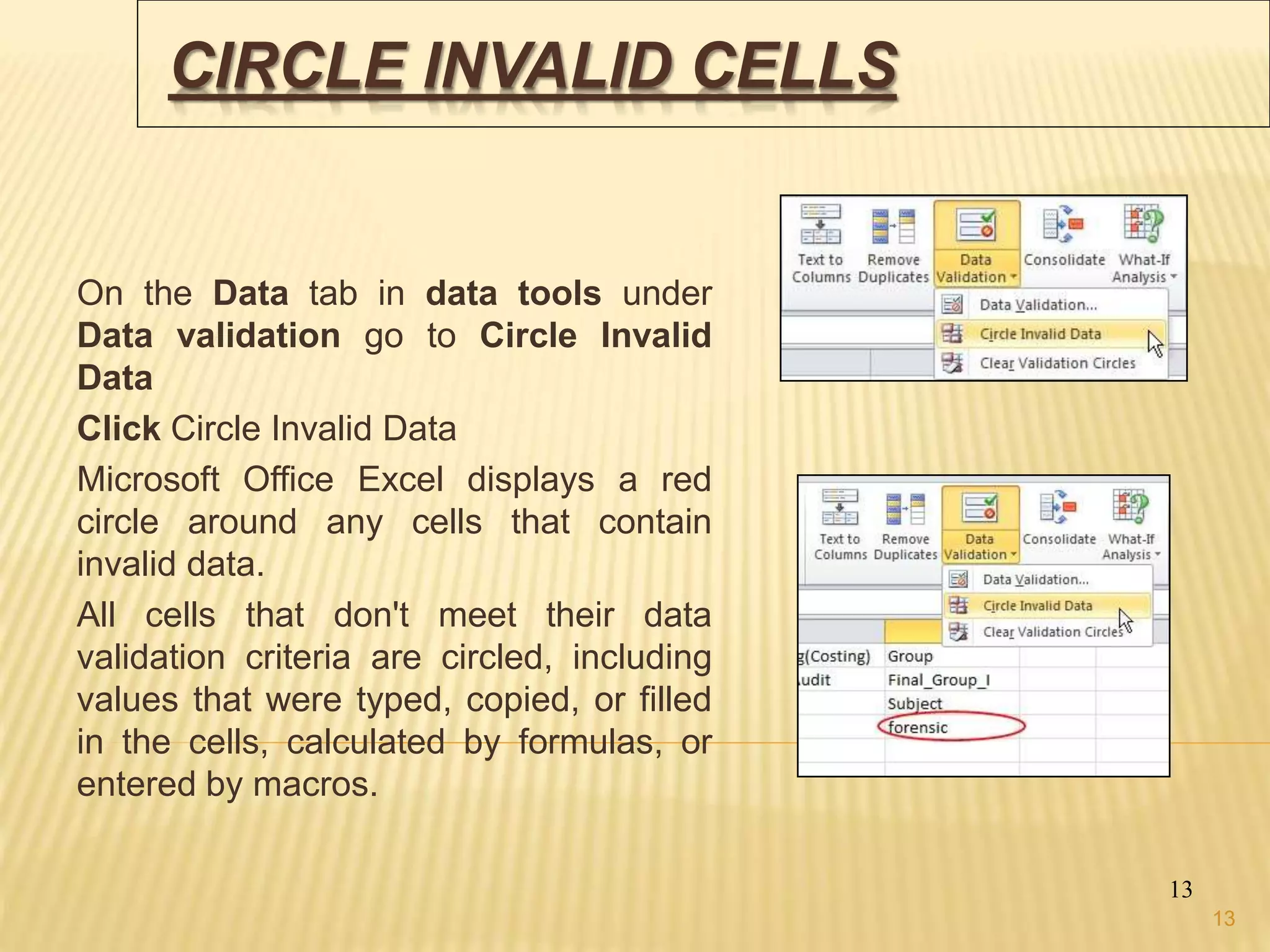 CIRCLE INVALID CELLS
On the Data tab in data tools under
Data validation go to Circle Invalid
Data
Click Circle Invalid Data
Microsoft Office Excel displays a red
circle around any cells that contain
invalid data.
All cells that don't meet their data
validation criteria are circled, including
values that were typed, copied, or filled
in the cells, calculated by formulas, or
entered by macros.
13
13
 