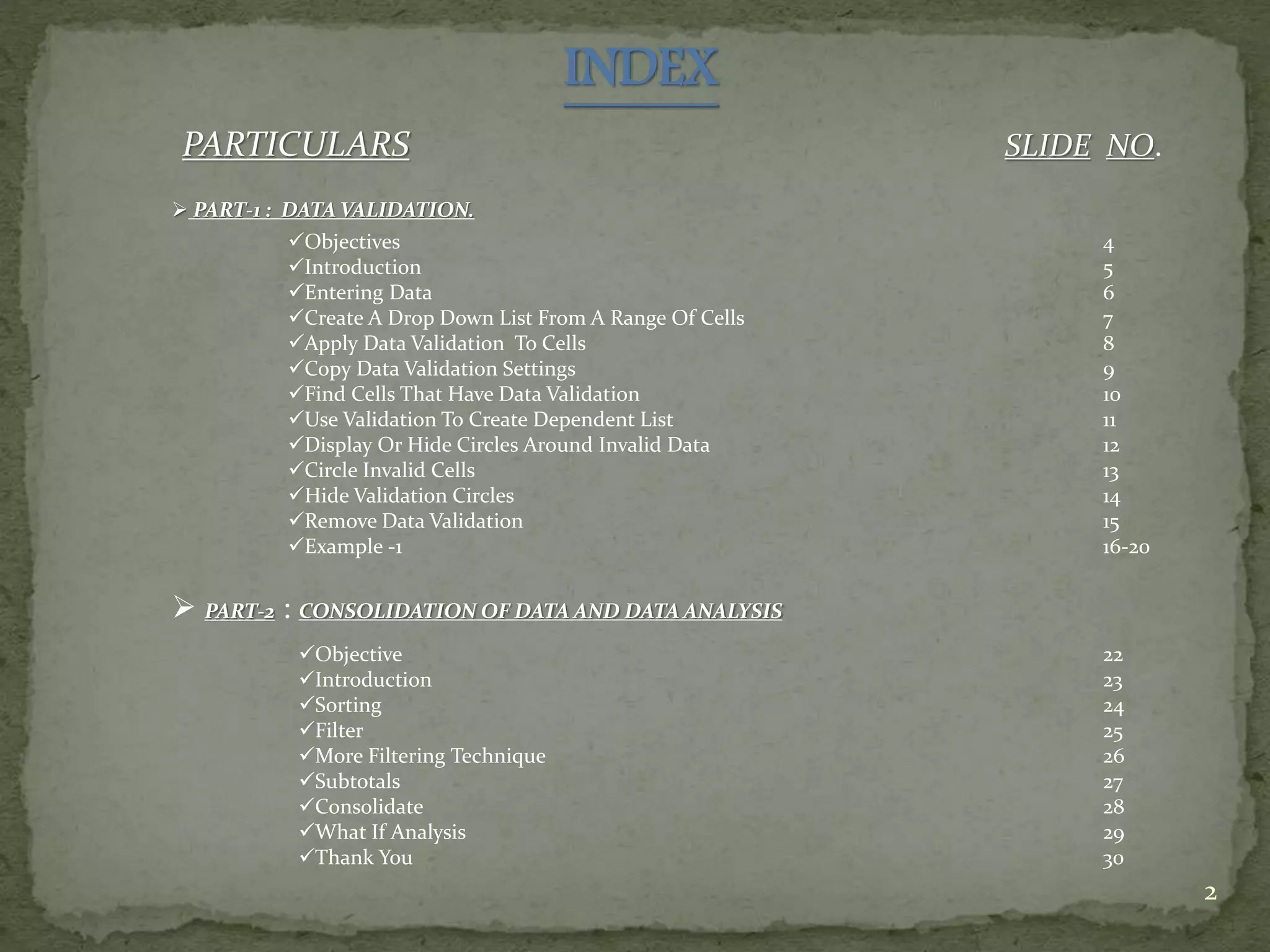 INDEX
PARTICULARS SLIDE NO.
2
 PART-1 : DATA VALIDATION.
Objectives
Introduction
Entering Data
Create A Drop Down List From A Range Of Cells
Apply Data Validation To Cells
Copy Data Validation Settings
Find Cells That Have Data Validation
Use Validation To Create Dependent List
Display Or Hide Circles Around Invalid Data
Circle Invalid Cells
Hide Validation Circles
Remove Data Validation
Example -1
4
5
6
7
8
9
10
11
12
13
14
15
16-20
 PART-2 : CONSOLIDATION OF DATA AND DATA ANALYSIS
Objective
Introduction
Sorting
Filter
More Filtering Technique
Subtotals
Consolidate
What If Analysis
Thank You
22
23
24
25
26
27
28
29
30
 