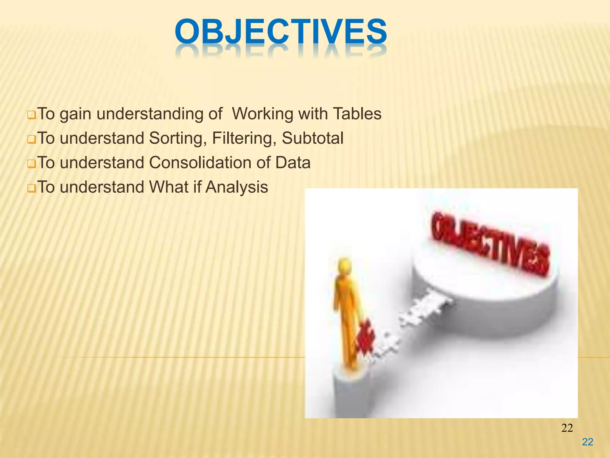 OBJECTIVES
To gain understanding of Working with Tables
To understand Sorting, Filtering, Subtotal
To understand Consolidation of Data
To understand What if Analysis
22
22
 