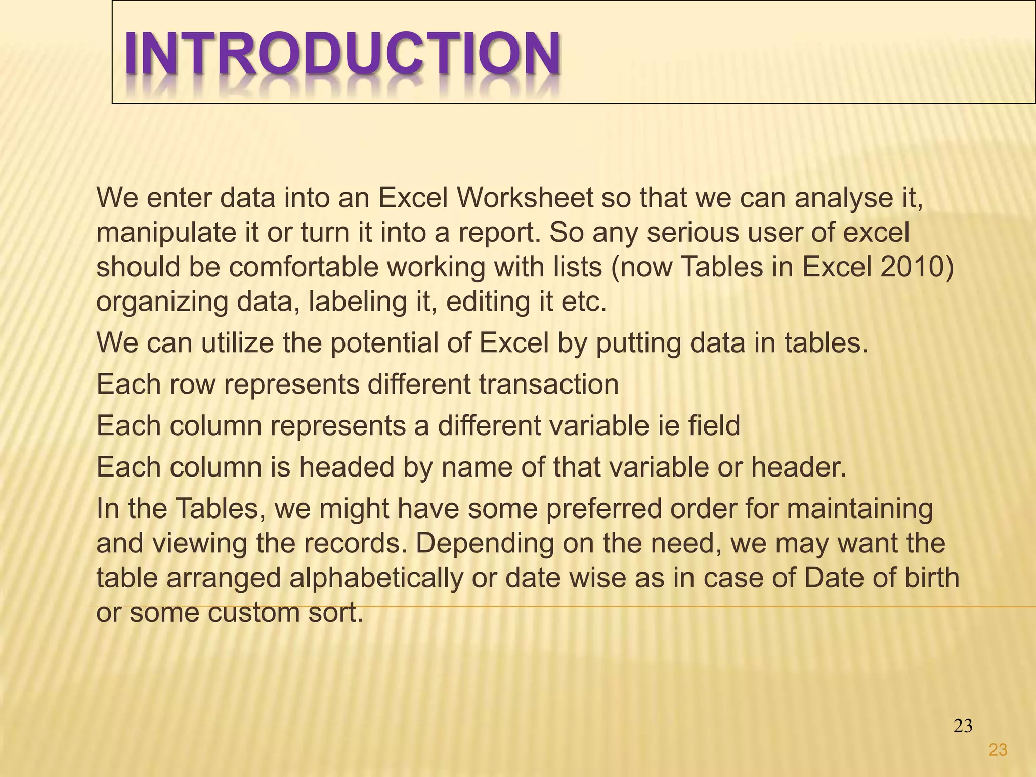 INTRODUCTION
We enter data into an Excel Worksheet so that we can analyse it,
manipulate it or turn it into a report. So any serious user of excel
should be comfortable working with lists (now Tables in Excel 2010)
organizing data, labeling it, editing it etc.
We can utilize the potential of Excel by putting data in tables.
Each row represents different transaction
Each column represents a different variable ie field
Each column is headed by name of that variable or header.
In the Tables, we might have some preferred order for maintaining
and viewing the records. Depending on the need, we may want the
table arranged alphabetically or date wise as in case of Date of birth
or some custom sort.
23
23
 