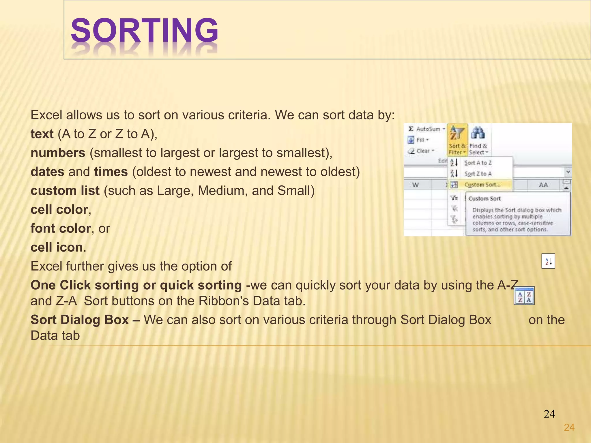 SORTING
Excel allows us to sort on various criteria. We can sort data by:
text (A to Z or Z to A),
numbers (smallest to largest or largest to smallest),
dates and times (oldest to newest and newest to oldest)
custom list (such as Large, Medium, and Small)
cell color,
font color, or
cell icon.
Excel further gives us the option of
One Click sorting or quick sorting -we can quickly sort your data by using the A-Z
and Z-A Sort buttons on the Ribbon's Data tab.
Sort Dialog Box – We can also sort on various criteria through Sort Dialog Box on the
Data tab
24
24
 