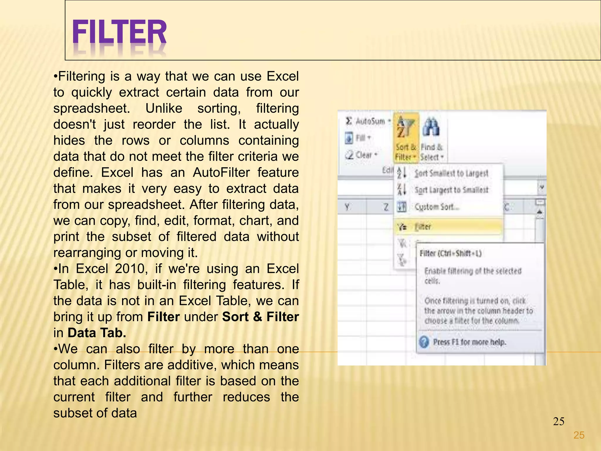 FILTER
25
•Filtering is a way that we can use Excel
to quickly extract certain data from our
spreadsheet. Unlike sorting, filtering
doesn't just reorder the list. It actually
hides the rows or columns containing
data that do not meet the filter criteria we
define. Excel has an AutoFilter feature
that makes it very easy to extract data
from our spreadsheet. After filtering data,
we can copy, find, edit, format, chart, and
print the subset of filtered data without
rearranging or moving it.
•In Excel 2010, if we're using an Excel
Table, it has built-in filtering features. If
the data is not in an Excel Table, we can
bring it up from Filter under Sort & Filter
in Data Tab.
•We can also filter by more than one
column. Filters are additive, which means
that each additional filter is based on the
current filter and further reduces the
subset of data
25
 