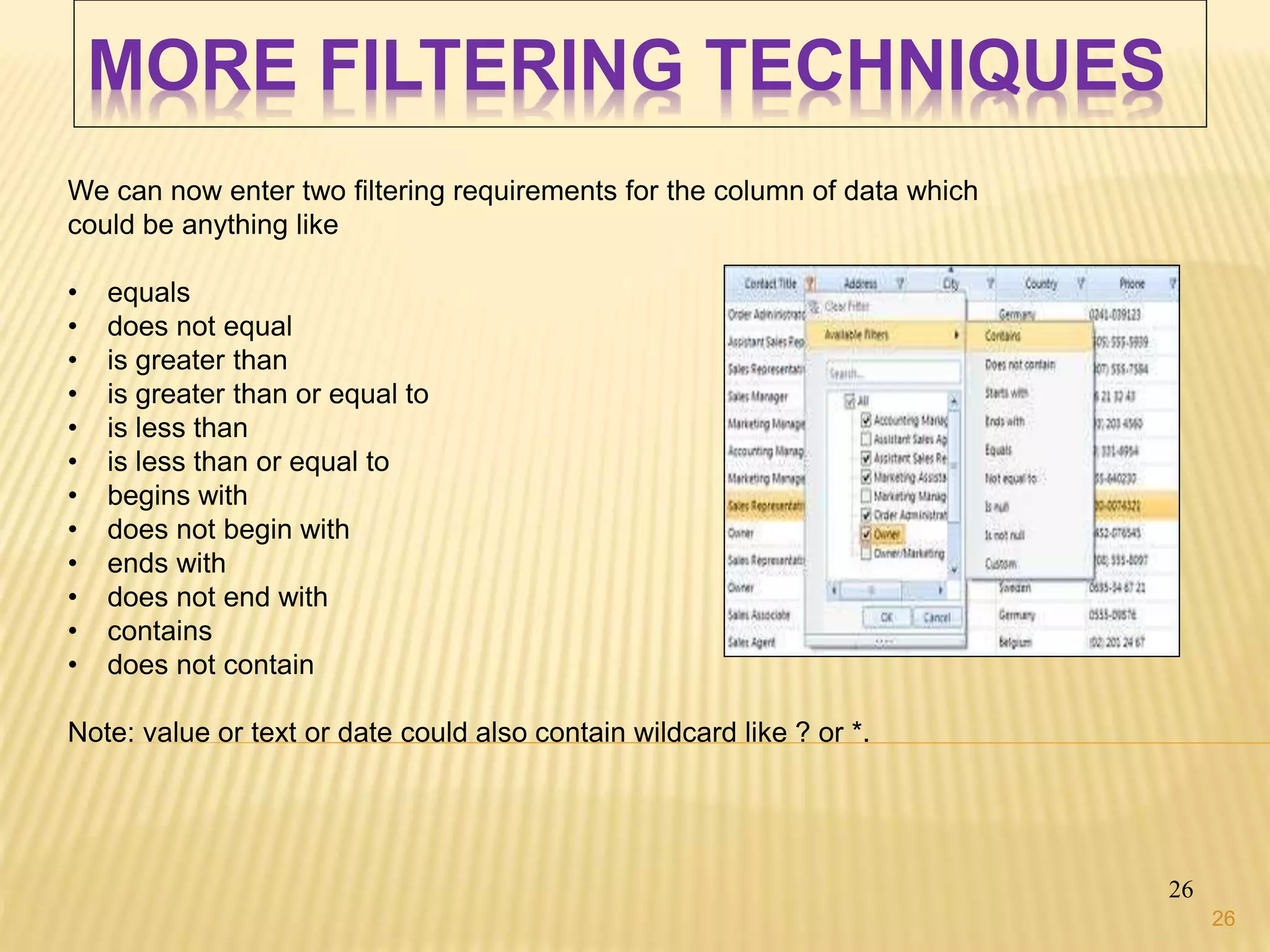 MORE FILTERING TECHNIQUES
26
We can now enter two filtering requirements for the column of data which
could be anything like
• equals
• does not equal
• is greater than
• is greater than or equal to
• is less than
• is less than or equal to
• begins with
• does not begin with
• ends with
• does not end with
• contains
• does not contain
Note: value or text or date could also contain wildcard like ? or *.
26
 