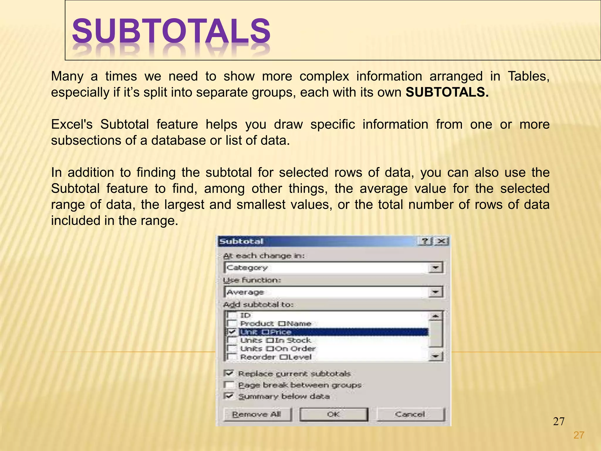 SUBTOTALS
27
Many a times we need to show more complex information arranged in Tables,
especially if it’s split into separate groups, each with its own SUBTOTALS.
Excel's Subtotal feature helps you draw specific information from one or more
subsections of a database or list of data.
In addition to finding the subtotal for selected rows of data, you can also use the
Subtotal feature to find, among other things, the average value for the selected
range of data, the largest and smallest values, or the total number of rows of data
included in the range.
27
 