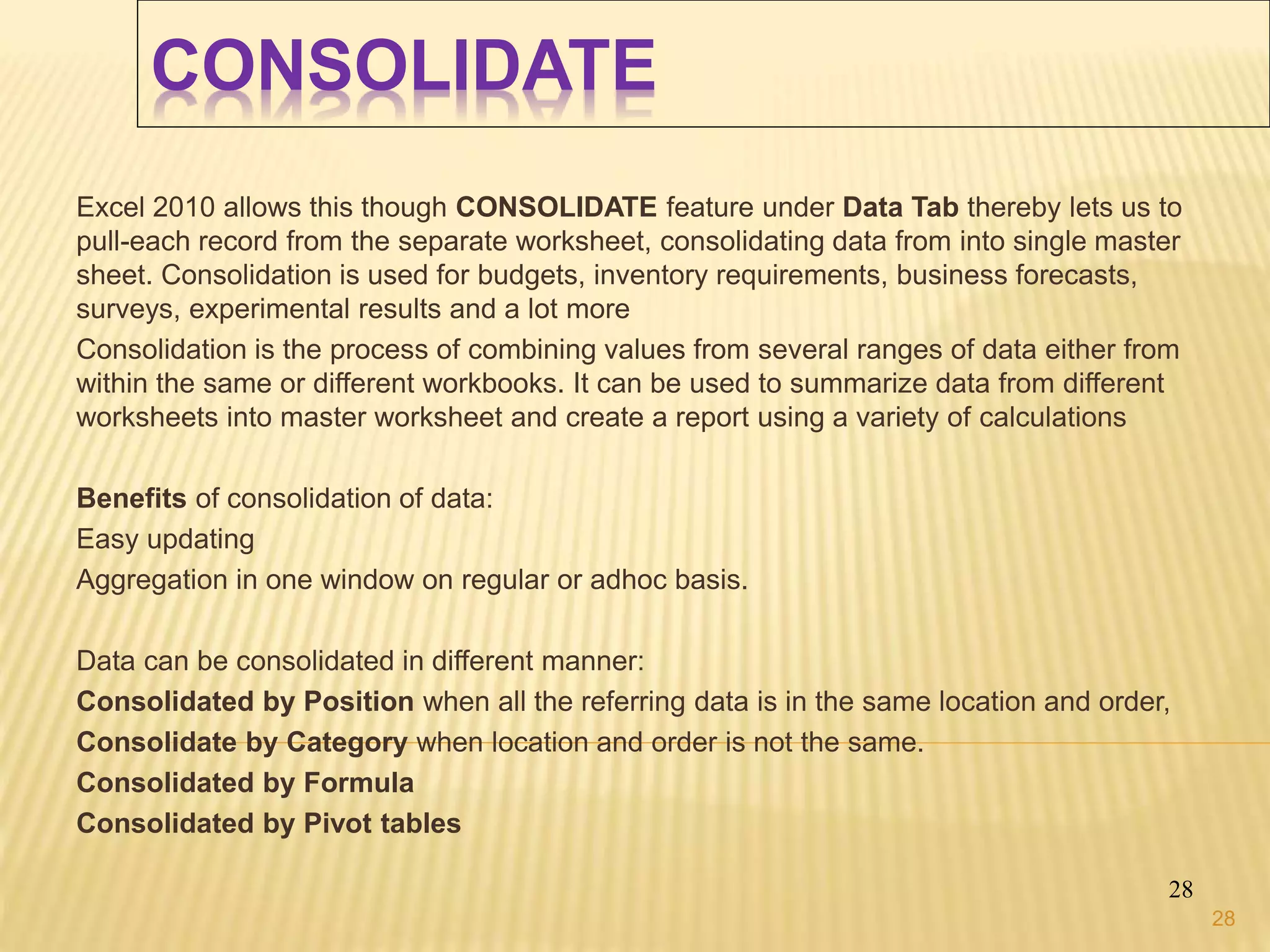 CONSOLIDATE
Excel 2010 allows this though CONSOLIDATE feature under Data Tab thereby lets us to
pull-each record from the separate worksheet, consolidating data from into single master
sheet. Consolidation is used for budgets, inventory requirements, business forecasts,
surveys, experimental results and a lot more
Consolidation is the process of combining values from several ranges of data either from
within the same or different workbooks. It can be used to summarize data from different
worksheets into master worksheet and create a report using a variety of calculations
Benefits of consolidation of data:
Easy updating
Aggregation in one window on regular or adhoc basis.
Data can be consolidated in different manner:
Consolidated by Position when all the referring data is in the same location and order,
Consolidate by Category when location and order is not the same.
Consolidated by Formula
Consolidated by Pivot tables
28
28
 