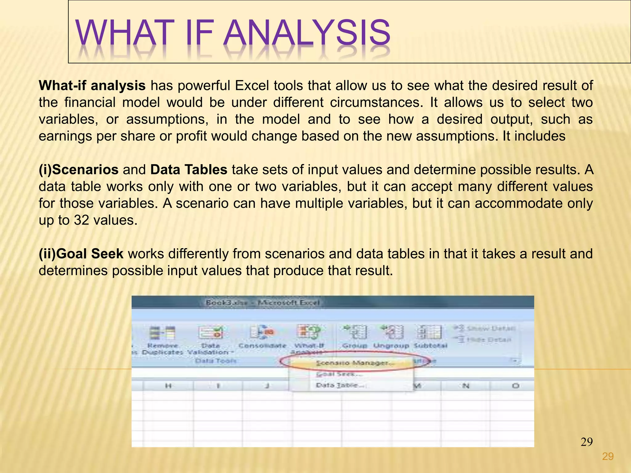 WHAT IF ANALYSIS
29
What-if analysis has powerful Excel tools that allow us to see what the desired result of
the financial model would be under different circumstances. It allows us to select two
variables, or assumptions, in the model and to see how a desired output, such as
earnings per share or profit would change based on the new assumptions. It includes
(i)Scenarios and Data Tables take sets of input values and determine possible results. A
data table works only with one or two variables, but it can accept many different values
for those variables. A scenario can have multiple variables, but it can accommodate only
up to 32 values.
(ii)Goal Seek works differently from scenarios and data tables in that it takes a result and
determines possible input values that produce that result.
29
 