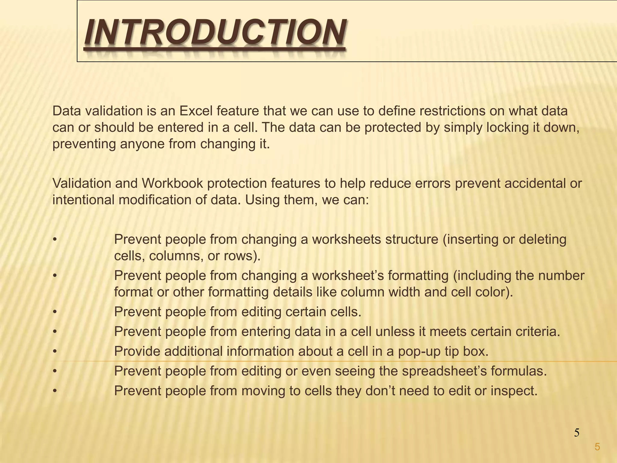 INTRODUCTION
Data validation is an Excel feature that we can use to define restrictions on what data
can or should be entered in a cell. The data can be protected by simply locking it down,
preventing anyone from changing it.
Validation and Workbook protection features to help reduce errors prevent accidental or
intentional modification of data. Using them, we can:
• Prevent people from changing a worksheets structure (inserting or deleting
cells, columns, or rows).
• Prevent people from changing a worksheet’s formatting (including the number
format or other formatting details like column width and cell color).
• Prevent people from editing certain cells.
• Prevent people from entering data in a cell unless it meets certain criteria.
• Provide additional information about a cell in a pop-up tip box.
• Prevent people from editing or even seeing the spreadsheet’s formulas.
• Prevent people from moving to cells they don’t need to edit or inspect.
5
5
 