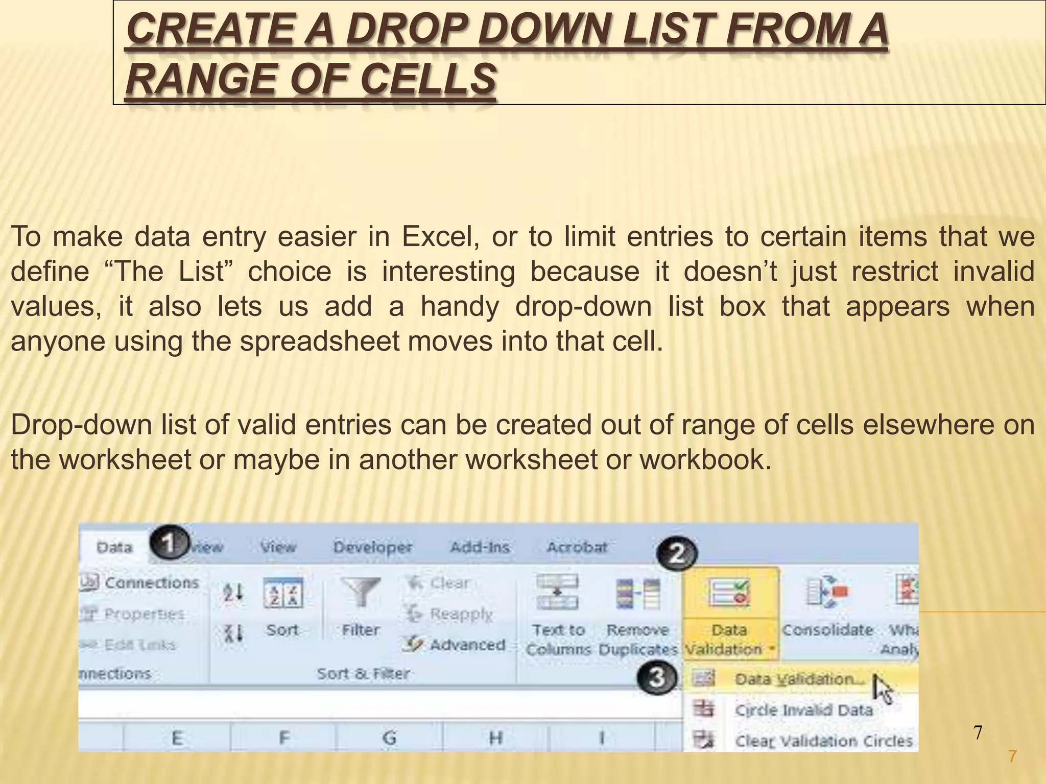 CREATE A DROP DOWN LIST FROM A
RANGE OF CELLS
To make data entry easier in Excel, or to limit entries to certain items that we
define “The List” choice is interesting because it doesn’t just restrict invalid
values, it also lets us add a handy drop-down list box that appears when
anyone using the spreadsheet moves into that cell.
Drop-down list of valid entries can be created out of range of cells elsewhere on
the worksheet or maybe in another worksheet or workbook.
7
7
 