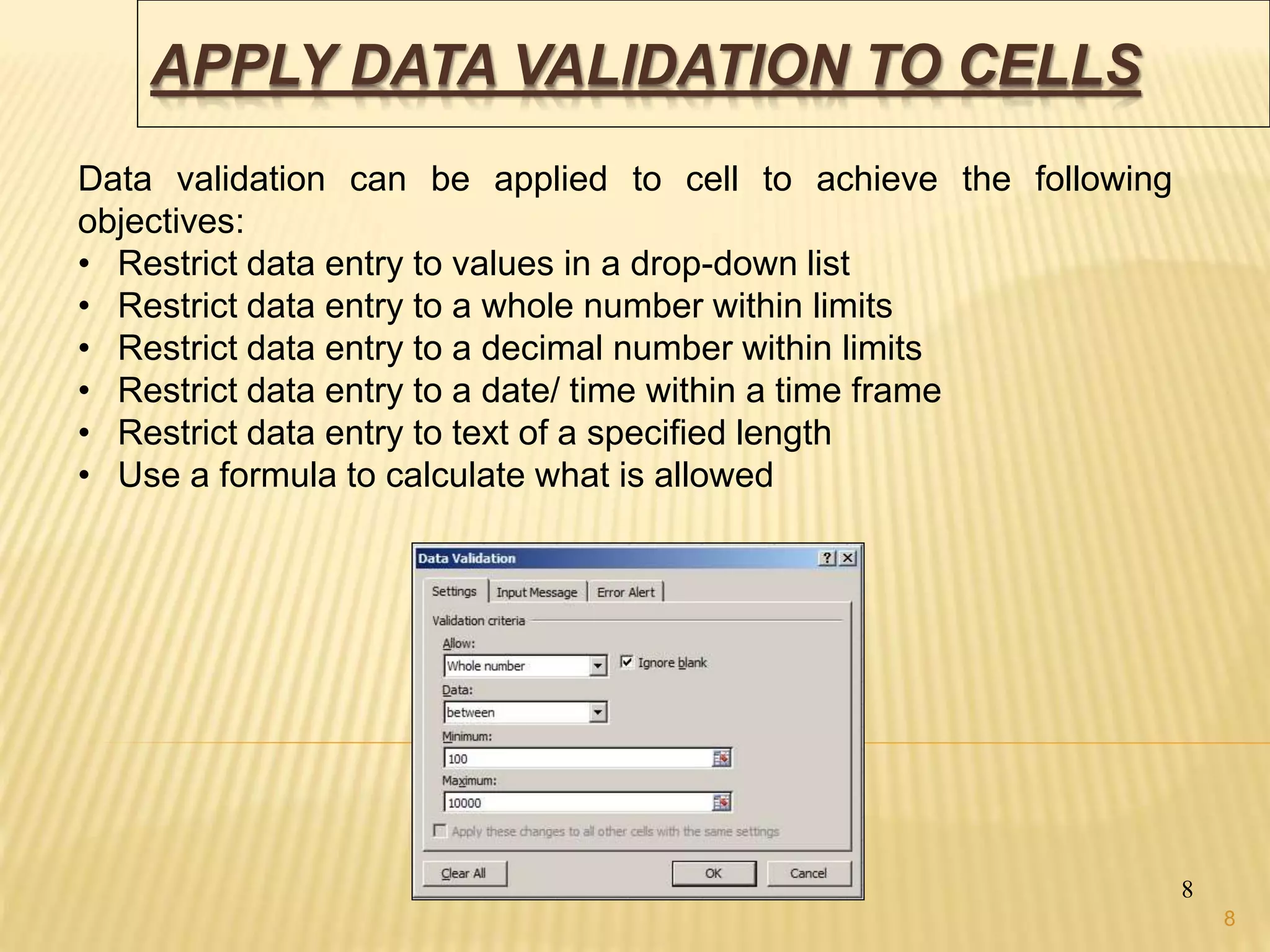 APPLY DATA VALIDATION TO CELLS
8
Data validation can be applied to cell to achieve the following
objectives:
• Restrict data entry to values in a drop-down list
• Restrict data entry to a whole number within limits
• Restrict data entry to a decimal number within limits
• Restrict data entry to a date/ time within a time frame
• Restrict data entry to text of a specified length
• Use a formula to calculate what is allowed
8
 