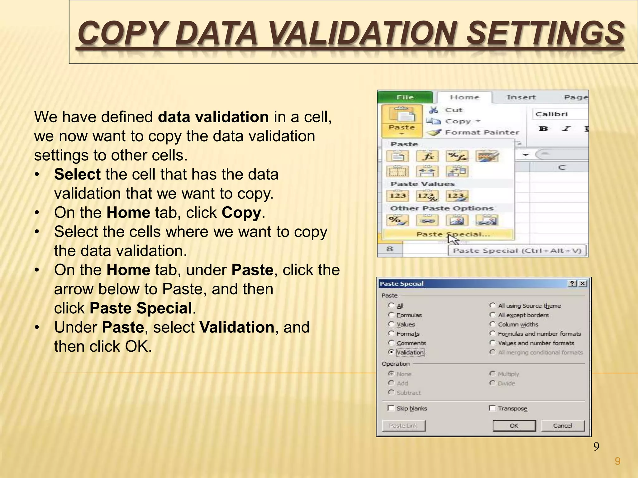 COPY DATA VALIDATION SETTINGS
9
We have defined data validation in a cell,
we now want to copy the data validation
settings to other cells.
• Select the cell that has the data
validation that we want to copy.
• On the Home tab, click Copy.
• Select the cells where we want to copy
the data validation.
• On the Home tab, under Paste, click the
arrow below to Paste, and then
click Paste Special.
• Under Paste, select Validation, and
then click OK.
9
 