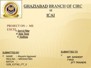 GHAZIABAD BRANCH OF CIRC
OF
ICAI
SUBMITTED BY
:- NAME :- Mayank Aggrawal
REG.NO. :- NRO0427583
BATCH :-
GZB_ICITSS_ITT_5
SUBMITTED TO
:-
MR. SANDEEP
TYAGI
{ITT TRAINER}
PROJECT ON :- MS
EXCEL Sort & Filter
 Data Tools
 Outlines
1
 