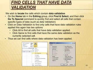 FIND CELLS THAT HAVE DATA
VALIDATION
10
We wish to locate the cells which contain data validation
• On the Home tab in the Editing group, click Find & Select, and then click
Go To Special command to quickly find and select all cells that contain
specific types of data (such as data Validation)
• Click on Data Validation to find only cells that have data validation rules
applied this again has two options
• Click All to find all cells that have data validation applied.
• Click Same to find cells that have the same data validation as the
currently selected cell.
• Thus we can find cells where data validation has been applied.
10
 
