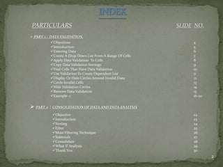 INDEX
PARTICULARS SLIDE NO.
2
 PART-1 : DATA VALIDATION.
Objectives
Introduction
Entering Data
Create A Drop Down List From A Range Of Cells
Apply Data Validation To Cells
Copy Data Validation Settings
Find Cells That Have Data Validation
Use Validation To Create Dependent List
Display Or Hide Circles Around Invalid Data
Circle Invalid Cells
Hide Validation Circles
Remove Data Validation
Example -1
4
5
6
7
8
9
10
11
12
13
14
15
16-20
 PART-2 : CONSOLIDATION OF DATA AND DATA ANALYSIS
Objective
Introduction
Sorting
Filter
More Filtering Technique
Subtotals
Consolidate
What If Analysis
Thank You
22
23
24
25
26
27
28
29
30
 