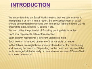 INTRODUCTION
We enter data into an Excel Worksheet so that we can analyse it,
manipulate it or turn it into a report. So any serious user of excel
should be comfortable working with lists (now Tables in Excel 2010)
organizing data, labeling it, editing it etc.
We can utilize the potential of Excel by putting data in tables.
Each row represents different transaction
Each column represents a different variable ie field
Each column is headed by name of that variable or header.
In the Tables, we might have some preferred order for maintaining
and viewing the records. Depending on the need, we may want the
table arranged alphabetically or date wise as in case of Date of birth
or some custom sort.
23
23
 