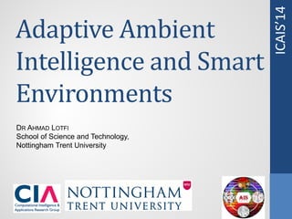 ICAIS’14
Adaptive Ambient
Intelligence and Smart
Environments
DR AHMAD LOTFI
School of Science and Technology,
Nottingham Trent University
 