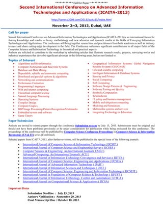 ************ Call for Paper ************
Second International Conference on Advanced Information
Technologies and Applications (ICAITA-2013)
http://coneco2009.com/2013/icaita13/index.html
Noverber 2~3, 2013, Dubai, UAE
Call for paper
Second International Conference on Advanced Information Technologies and Applications (ICAITA-2013) is an international forum for
sharing knowledge and results in theory, methodology and new advances and research results in the fields of Emerging Information
Technologies and Applications. The conference will bring together researchers and practitioners from both academia as well as industry
to meet and share cutting-edge development in the field. The Conference welcomes significant contributions in all major fields of the
Computer Science and Information Technology in theoretical and practical aspects.
Authors are solicited to contribute to the workshop by submitting articles that illustrate research results, projects, surveying works and
industrial experiences that describe significant advances in the following areas, but are not limited to
Topics of Interest
Algorithms and Bioinformatics
Computer Architecture and Real time Systems
Database and Data Mining
Dependable, reliable and autonomic computing
Distributed and parallel systems & algorithms
Networking and communications
Performance Evaluation
Programming Languages
Web and internet computing
Theoretical computer science
Natural Language Processing
Operating Systems
Compiler Design
Computer Grapics
DSP/Image Processing/Pattern Recognition/Multimedia
Embedded system and software
Game Theory
Geographical Information Systems/ Global Navigation
Satellite Systems (GIS/GNSS)
Grid and scalable computing
Intelligent Information & Database Systems
Security and Privacy
Social Computing
Soft Computing
Software Design Patterns & Engineering
Software Testing and Quality
Symbolic Computation
Telemedicine
IT policy and business management
Mobile and ubiquitous computing
Modeling and Simulation
Multimedia systems and services
Integrating Technology in Education
Paper Submission
Authors are invited to submit papers through the conference Submission system by July 15, 2013. Submissions must be original and
should not have been published previously or be under consideration for publication while being evaluated for this conference. The
proceedings of the conference will be published by Computer Science Conference Proceedings in Computer Science & Information
Technology (CS & IT) series (Confirmed).
Selected papers from ICAITA 2013, after further revisions, will be published in the special issue of the following journals.
 International Journal of Computer Science & Information Technology ( IJCSIT )
 International Journal of Computer Science and Engineering Survey ( IJCSES )
 Computer Science & Engineering: An International Journal ( CSEIJ )
 Advanced Computing: An International Journal ( ACIJ )
 International Journal of Information Technology Convergence and Services ( IJITCS )
 International Journal of Computer Science, Engineering and Applications ( IJCSEA )
 International Journal of Advanced Information Technology ( IJAIT )
 International Journal of Information Sciences and Techniques ( IJIST )
 International Journal of Computer Science, Engineering and Information Technology ( IJCSEIT )
 International Journal in Foundations of Computer Science & Technology ( IJFCST )
 International Journal of Information Technology, Control and Automation ( IJITCA )
 International Journal on Computational Science & Applications ( IJCSA)
Important Dates
Submission Deadline : July 15, 2013
Authors Notification : September 20, 2013
Final Manuscript Due : October 10, 2013
 