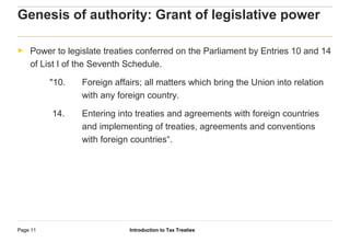 Introduction to Tax TreatiesPage 11
Genesis of authority: Grant of legislative power
► Power to legislate treaties conferred on the Parliament by Entries 10 and 14
of List I of the Seventh Schedule.
"10. Foreign affairs; all matters which bring the Union into relation
with any foreign country.
14. Entering into treaties and agreements with foreign countries
and implementing of treaties, agreements and conventions
with foreign countries“.
 