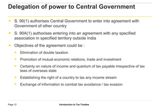 Introduction to Tax TreatiesPage 12
Delegation of power to Central Government
► S. 90(1) authorises Central Government to enter into agreement with
Government of other country
► S. 90A(1) authorises entering into an agreement with any specified
association in specified territory outside India
► Objectives of the agreement could be :
► Elimination of double taxation
► Promotion of mutual economic relations, trade and investment
► Certainty on nature of income and quantum of tax payable irrespective of tax
laws of overseas state
► Establishing the right of a country to tax any income stream
► Exchange of information to combat tax avoidance / tax evasion
 