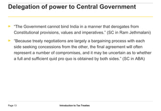 Introduction to Tax TreatiesPage 13
Delegation of power to Central Government
► “The Government cannot bind India in a manner that derogates from
Constitutional provisions, values and imperatives.” (SC in Ram Jethmalani)
► “Because treaty negotiations are largely a bargaining process with each
side seeking concessions from the other, the final agreement will often
represent a number of compromises, and it may be uncertain as to whether
a full and sufficient quid pro quo is obtained by both sides.” (SC in ABA)
 