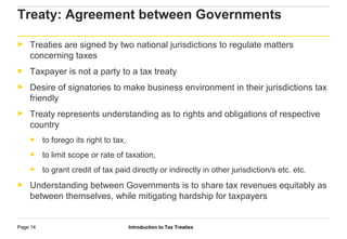 Introduction to Tax TreatiesPage 14
Treaty: Agreement between Governments
► Treaties are signed by two national jurisdictions to regulate matters
concerning taxes
► Taxpayer is not a party to a tax treaty
► Desire of signatories to make business environment in their jurisdictions tax
friendly
► Treaty represents understanding as to rights and obligations of respective
country
► to forego its right to tax,
► to limit scope or rate of taxation,
► to grant credit of tax paid directly or indirectly in other jurisdiction/s etc. etc.
► Understanding between Governments is to share tax revenues equitably as
between themselves, while mitigating hardship for taxpayers
 