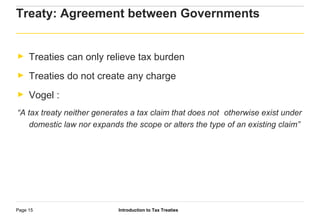 Introduction to Tax TreatiesPage 15
Treaty: Agreement between Governments
► Treaties can only relieve tax burden
► Treaties do not create any charge
► Vogel :
“A tax treaty neither generates a tax claim that does not otherwise exist under
domestic law nor expands the scope or alters the type of an existing claim”
 