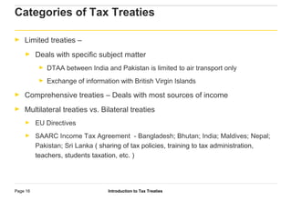 Introduction to Tax TreatiesPage 16
Categories of Tax Treaties
► Limited treaties –
► Deals with specific subject matter
► DTAA between India and Pakistan is limited to air transport only
► Exchange of information with British Virgin Islands
► Comprehensive treaties – Deals with most sources of income
► Multilateral treaties vs. Bilateral treaties
► EU Directives
► SAARC Income Tax Agreement - Bangladesh; Bhutan; India; Maldives; Nepal;
Pakistan; Sri Lanka ( sharing of tax policies, training to tax administration,
teachers, students taxation, etc. )
 