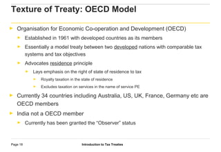 Introduction to Tax TreatiesPage 18
► Organisation for Economic Co-operation and Development (OECD)
► Established in 1961 with developed countries as its members
► Essentially a model treaty between two developed nations with comparable tax
systems and tax objectives
► Advocates residence principle
► Lays emphasis on the right of state of residence to tax
► Royalty taxation in the state of residence
► Excludes taxation on services in the name of service PE
► Currently 34 countries including Australia, US, UK, France, Germany etc are
OECD members
► India not a OECD member
► Currently has been granted the “Observer” status
Texture of Treaty: OECD Model
 