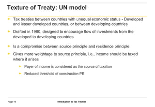 Introduction to Tax TreatiesPage 19
Texture of Treaty: UN model
► Tax treaties between countries with unequal economic status - Developed
and lesser developed countries, or between developing countries
► Drafted in 1980, designed to encourage flow of investments from the
developed to developing countries
► Is a compromise between source principle and residence principle
► Gives more weightage to source principle, i.e., income should be taxed
where it arises
► Payer of income is considered as the source of taxation
► Reduced threshold of construction PE
 