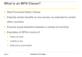 Introduction to Tax TreatiesPage 21
What is an MFN Clause?
► Most Favoured Nation Clause
► Extends similar benefits to one country as extended to certain
other countries
► Ensures equal treatment between a subset of countries
► Examples of MFN-in terms of
► Rates of taxes
► Liability to tax
► Deductions permissible
 