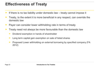 Introduction to Tax TreatiesPage 23
Effectiveness of Treaty
► If there is no tax liability under domestic law – treaty cannot impose it
► Treaty, to the extent it is more beneficial in any respect, can override the
domestic law
► Payer can consider lower withholding rate in terms of treaty
► Treaty need not always be more favourable than the domestic law
► Dividend exemption in hands of shareholder
► Long term capital gain exemption on sale of listed shares
► Proposed Lower withholding on external borrowing by specified company (FA
2012)
 