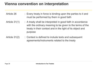 Introduction to Tax TreatiesPage 26
Vienna convention on interpretation
Article 26 : Every treaty in force is binding upon the parties to it and
must be performed by them in good faith
Article 31(1) : A treaty shall be interpreted in good faith in accordance
with the ordinary meaning to be given to the terms of the
treaty in their context and in the light of its object and
purpose
Article 31(2) : Context is defined to include texts and subsequent
agreements/instruments related to the treaty
 