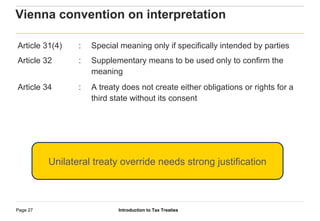Introduction to Tax TreatiesPage 27
Vienna convention on interpretation
Article 31(4) : Special meaning only if specifically intended by parties
Article 32 : Supplementary means to be used only to confirm the
meaning
Article 34 : A treaty does not create either obligations or rights for a
third state without its consent
Unilateral treaty override needs strong justification
 