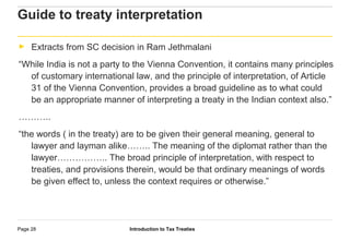 Introduction to Tax TreatiesPage 28
Guide to treaty interpretation
► Extracts from SC decision in Ram Jethmalani
“While India is not a party to the Vienna Convention, it contains many principles
of customary international law, and the principle of interpretation, of Article
31 of the Vienna Convention, provides a broad guideline as to what could
be an appropriate manner of interpreting a treaty in the Indian context also.”
………..
“the words ( in the treaty) are to be given their general meaning, general to
lawyer and layman alike…….. The meaning of the diplomat rather than the
lawyer…………….. The broad principle of interpretation, with respect to
treaties, and provisions therein, would be that ordinary meanings of words
be given effect to, unless the context requires or otherwise.”
 