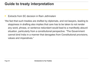 Introduction to Tax TreatiesPage 29
Guide to treaty interpretation
► Extracts from SC decision in Ram Jethmalani
“the fact that such treaties are drafted by diplomats, and not lawyers, leading to
sloppiness in drafting also implies that care has to be taken to not render
any word, phrase, or sentence redundant would lead to a manifestly absurd
situation, particularly from a constitutional perspective. “The Government
cannot bind India in a manner that derogates from Constitutional provisions,
values and imperatives.”
 