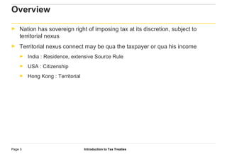 Introduction to Tax TreatiesPage 3
Overview
► Nation has sovereign right of imposing tax at its discretion, subject to
territorial nexus
► Territorial nexus connect may be qua the taxpayer or qua his income
► India : Residence, extensive Source Rule
► USA : Citizenship
► Hong Kong : Territorial
 