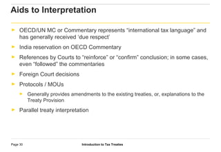 Introduction to Tax TreatiesPage 30
► OECD/UN MC or Commentary represents “international tax language” and
has generally received ‘due respect’
► India reservation on OECD Commentary
► References by Courts to “reinforce” or “confirm” conclusion; in some cases,
even “followed” the commentaries
► Foreign Court decisions
► Protocols / MOUs
► Generally provides amendments to the existing treaties, or, explanations to the
Treaty Provision
► Parallel treaty interpretation
Aids to Interpretation
 