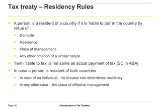 Introduction to Tax TreatiesPage 34
Tax treaty – Residency Rules
► A person is a resident of a country if it is ‘liable to tax’ in the country by
virtue of :
► Domicile
► Residence
► Place of management
► Any other criterion of a similar nature
► Term ‘liable to tax’ is not same as actual payment of tax [SC in ABA]
► In case a person is resident of both countries
► In case of an individual – tie breaker rule determines residency
► In any other case – the place of effective management
 