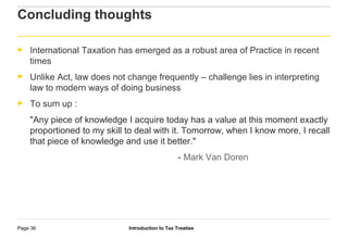 Introduction to Tax TreatiesPage 36
Concluding thoughts
► International Taxation has emerged as a robust area of Practice in recent
times
► Unlike Act, law does not change frequently – challenge lies in interpreting
law to modern ways of doing business
► To sum up :
"Any piece of knowledge I acquire today has a value at this moment exactly
proportioned to my skill to deal with it. Tomorrow, when I know more, I recall
that piece of knowledge and use it better."
- Mark Van Doren
 