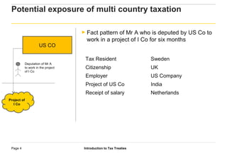 Introduction to Tax TreatiesPage 4
Potential exposure of multi country taxation
US CO
Deputation of Mr A
to work in the project
of I Co
Tax Resident Sweden
Citizenship UK
Employer US Company
Project of US Co India
Receipt of salary Netherlands
► Fact pattern of Mr A who is deputed by US Co to
work in a project of I Co for six months
Project of
I Co
 