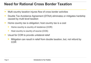Introduction to Tax TreatiesPage 5
Need for Rational Cross Border Taxation
► Multi country taxation injures flow of cross border activities
► Double Tax Avoidance Agreement (DTAA) eliminates or mitigates hardship
caused by multi level taxation
► Home country tax is obligation; host country tax is a cost
► Home country is country of residence (COR)
► Host country is country of source (COS)
► Usual for COR to provide unilateral relief
► Mitigation can result in relief from double taxation, but, not refund by
COR
 