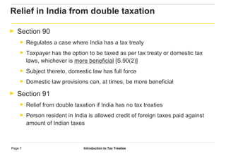 Introduction to Tax TreatiesPage 7
► Section 90
► Regulates a case where India has a tax treaty
► Taxpayer has the option to be taxed as per tax treaty or domestic tax
laws, whichever is more beneficial [S.90(2)]
► Subject thereto, domestic law has full force
► Domestic law provisions can, at times, be more beneficial
► Section 91
► Relief from double taxation if India has no tax treaties
► Person resident in India is allowed credit of foreign taxes paid against
amount of Indian taxes
Relief in India from double taxation
 