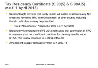 Introduction to Tax TreatiesPage 8
Tax Residency Certificate (S.90(5) & S.90A(5)
w.e.f. 1 April 2013)
► Section 90A(4) provides that treaty benefit will not be available to any NR
unless he furnishes TRC from Government of other country including
therein particulars as may be prescribed.
► Rule 21AB notified on 17 September 2012 w.e.f 1 April 2013
► Explanatory Memorandum of FB 2012 had stated that submission of TRC
is ‘necessary but not a sufficient condition’ for claiming benefits under
DTAA. This is now proposed in S.90(5) of the Act
► Amendment to apply retroactively from A.Y 2013-14
 