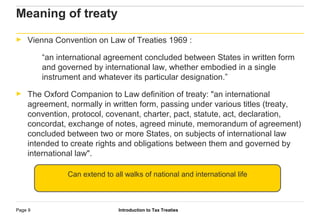 Introduction to Tax TreatiesPage 9
Meaning of treaty
► Vienna Convention on Law of Treaties 1969 :
“an international agreement concluded between States in written form
and governed by international law, whether embodied in a single
instrument and whatever its particular designation.”
► The Oxford Companion to Law definition of treaty: "an international
agreement, normally in written form, passing under various titles (treaty,
convention, protocol, covenant, charter, pact, statute, act, declaration,
concordat, exchange of notes, agreed minute, memorandum of agreement)
concluded between two or more States, on subjects of international law
intended to create rights and obligations between them and governed by
international law".
Can extend to all walks of national and international life
 