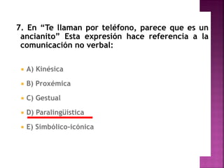 7. En “Te llaman por teléfono, parece que es un
ancianito” Esta expresión hace referencia a la
comunicación no verbal:
 A) Kinésica
 B) Proxémica
 C) Gestual
 D) Paralingüística
 E) Simbólico-icónica
 