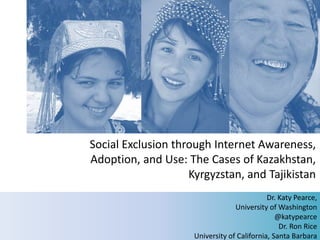 Social Exclusion through Internet Awareness,
Adoption, and Use: The Cases of Kazakhstan,
                    Kyrgyzstan, and Tajikistan
                                             Dr. Katy Pearce,
                                  University of Washington
                                                @katypearce
                                                 Dr. Ron Rice
                                                       1
                     University of California, Santa Barbara
 