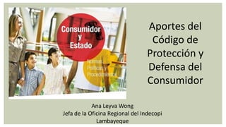 Aportes del
                                  Código de
                                 Protección y
                                 Defensa del
                                 Consumidor

            Ana Leyva Wong
Jefa de la Oficina Regional del Indecopi
              Lambayeque
 